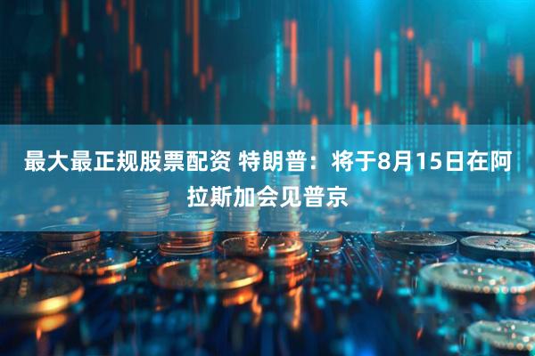 最大最正规股票配资 特朗普：将于8月15日在阿拉斯加会见普京