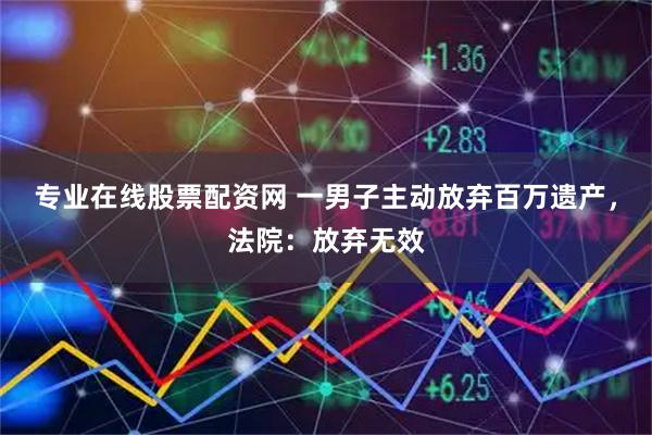 专业在线股票配资网 一男子主动放弃百万遗产，法院：放弃无效