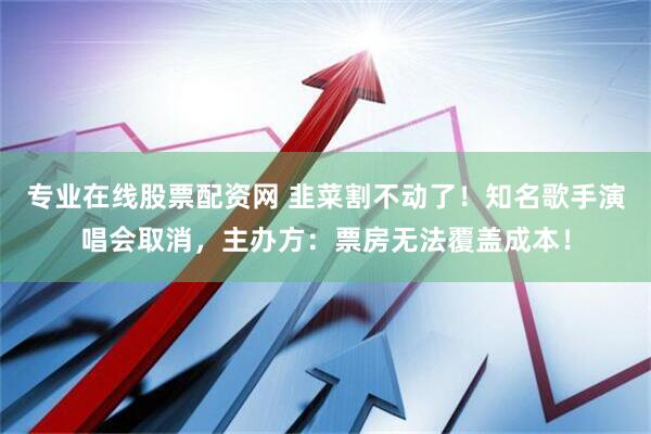 专业在线股票配资网 韭菜割不动了！知名歌手演唱会取消，主办方：票房无法覆盖成本！