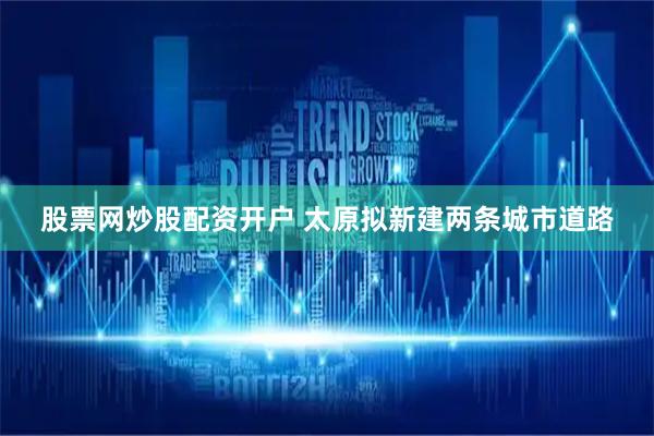 股票网炒股配资开户 太原拟新建两条城市道路