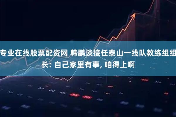 专业在线股票配资网 韩鹏谈接任泰山一线队教练组组长: 自己家里有事, 咱得上啊