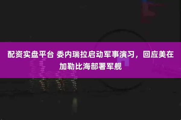 配资实盘平台 委内瑞拉启动军事演习，回应美在加勒比海部署军舰