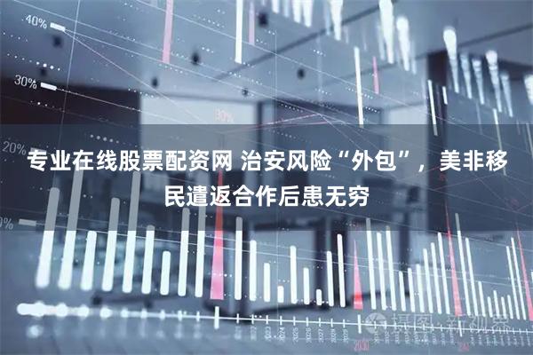 专业在线股票配资网 治安风险“外包”，美非移民遣返合作后患无穷