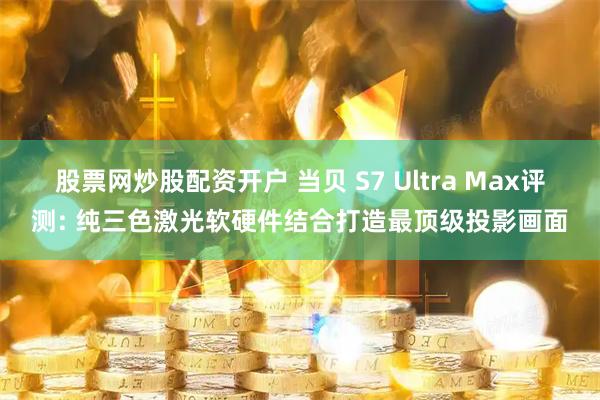 股票网炒股配资开户 当贝 S7 Ultra Max评测: 纯三色激光软硬件结合打造最顶级投影画面