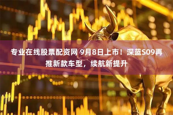 专业在线股票配资网 9月8日上市！深蓝S09再推新款车型，续航新提升