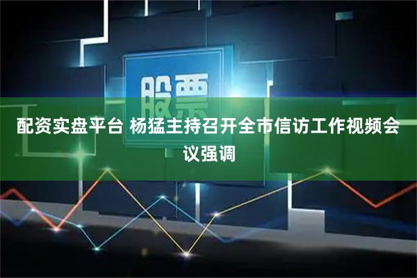 配资实盘平台 杨猛主持召开全市信访工作视频会议强调