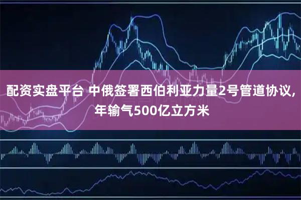 配资实盘平台 中俄签署西伯利亚力量2号管道协议, 年输气500亿立方米
