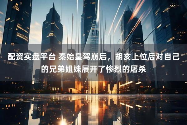 配资实盘平台 秦始皇驾崩后，胡亥上位后对自己的兄弟姐妹展开了惨烈的屠杀