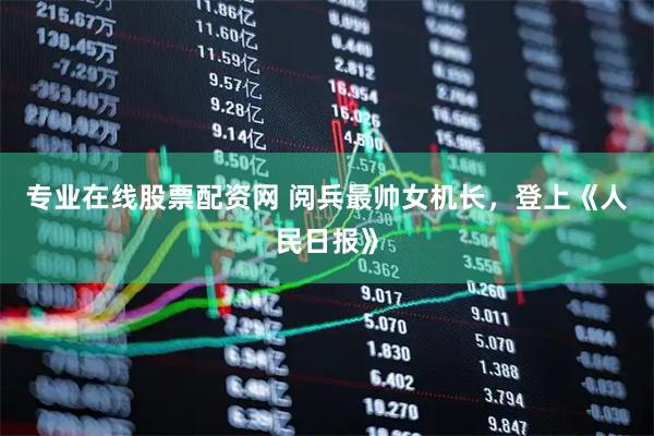 专业在线股票配资网 阅兵最帅女机长，登上《人民日报》