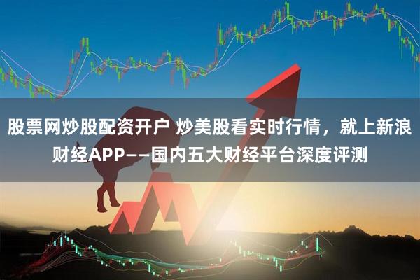 股票网炒股配资开户 炒美股看实时行情，就上新浪财经APP——国内五大财经平台深度评测