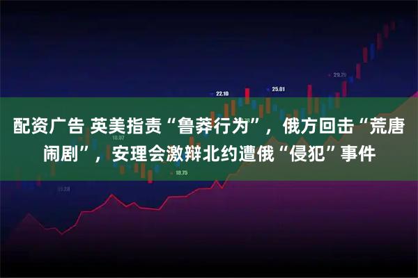 配资广告 英美指责“鲁莽行为”，俄方回击“荒唐闹剧”，安理会激辩北约遭俄“侵犯”事件