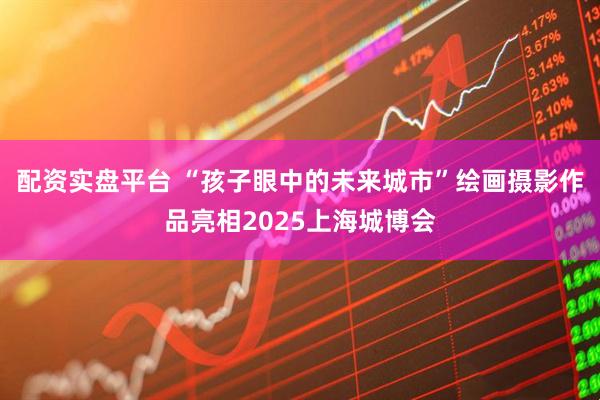 配资实盘平台 “孩子眼中的未来城市”绘画摄影作品亮相2025上海城博会