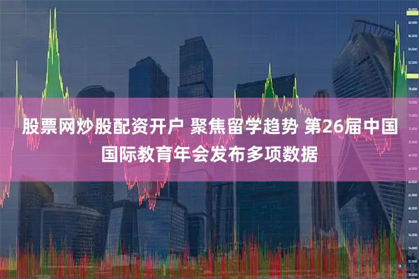股票网炒股配资开户 聚焦留学趋势 第26届中国国际教育年会发布多项数据