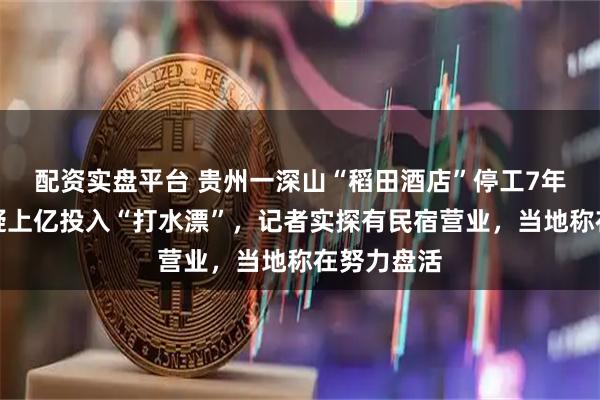配资实盘平台 贵州一深山“稻田酒店”停工7年，网友质疑上亿投入“打水漂”，记者实探有民宿营业，当地称在努力盘活