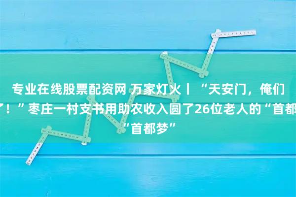 专业在线股票配资网 万家灯火丨 “天安门，俺们来了！”枣庄一村支书用助农收入圆了26位老人的“首都梦”