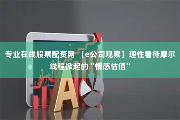 专业在线股票配资网 【e公司观察】理性看待摩尔线程掀起的“情感估值”