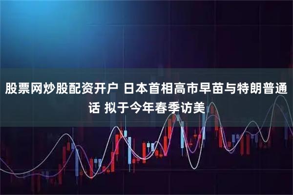 股票网炒股配资开户 日本首相高市早苗与特朗普通话 拟于今年春季访美