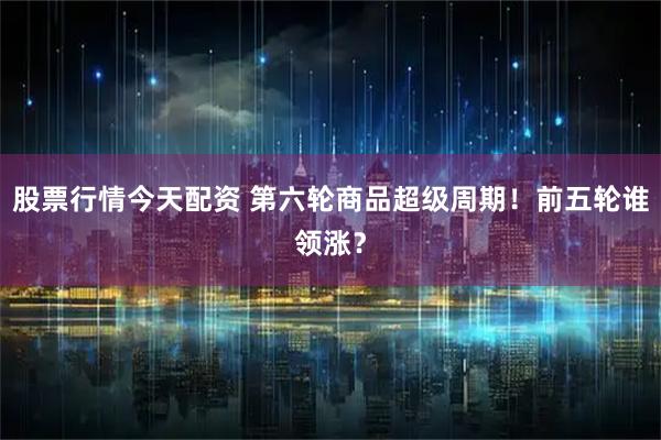 股票行情今天配资 第六轮商品超级周期！前五轮谁领涨？