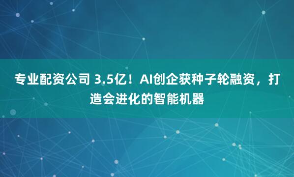 专业配资公司 3.5亿！AI创企获种子轮融资，打造会进化的智能机器