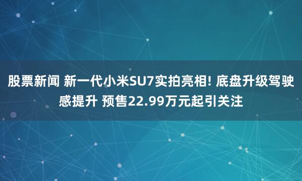 股票新闻 新一代小米SU7实拍亮相! 底盘升级驾驶感提升 预售22.99万元起引关注