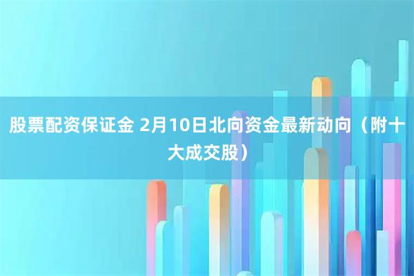 股票配资保证金 2月10日北向资金最新动向（附十大成交股）