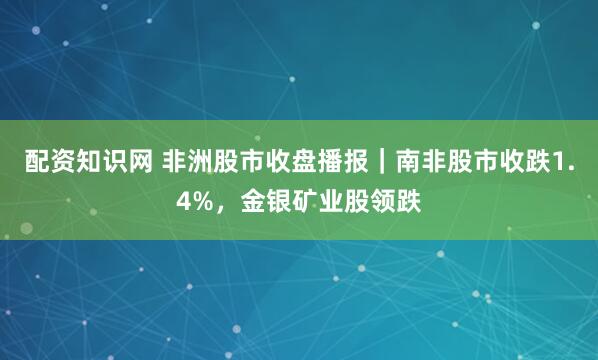 配资知识网 非洲股市收盘播报｜南非股市收跌1.4%，金银矿业股领跌