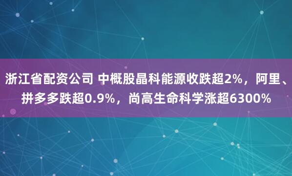 浙江省配资公司 中概股晶科能源收跌超2%，阿里、拼多多跌超0.9%，尚高生命科学涨超6300%
