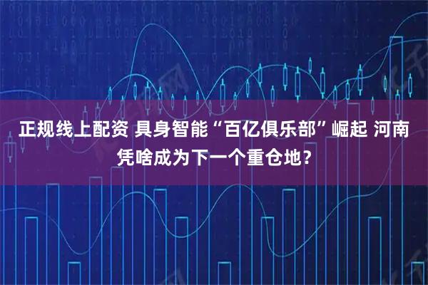 正规线上配资 具身智能“百亿俱乐部”崛起 河南凭啥成为下一个重仓地？