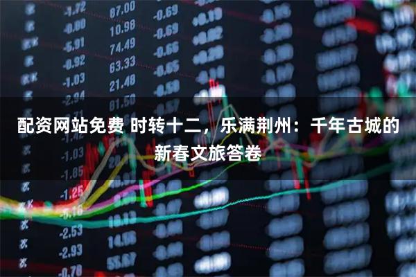 配资网站免费 时转十二，乐满荆州：千年古城的新春文旅答卷