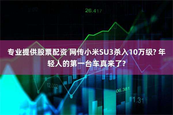 专业提供股票配资 网传小米SU3杀入10万级? 年轻人的第一台车真来了?