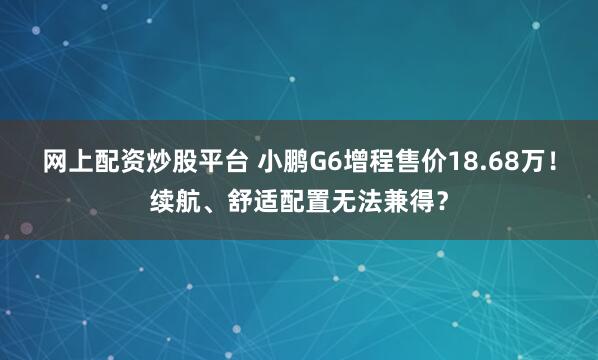 网上配资炒股平台 小鹏G6增程售价18.68万！续航、舒适配置无法兼得？