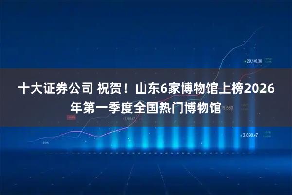 十大证券公司 祝贺！山东6家博物馆上榜2026年第一季度全国热门博物馆