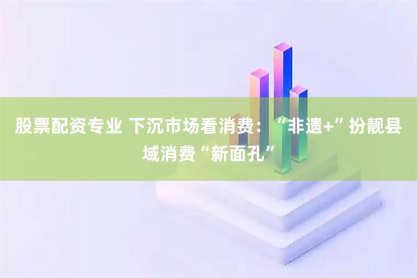 股票配资专业 下沉市场看消费：“非遗+”扮靓县域消费“新面孔”